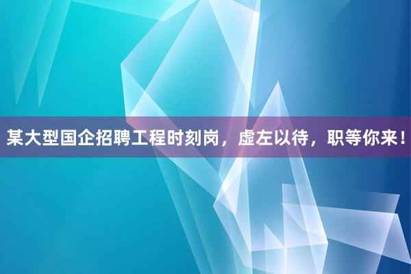 某大型国企招聘工程时刻岗，虚左以待，职等你来！