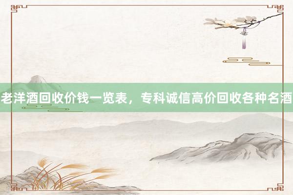 老洋酒回收价钱一览表，专科诚信高价回收各种名酒